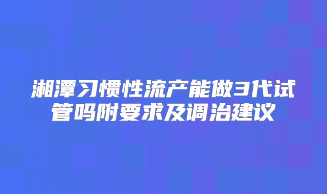 湘潭习惯性流产能做3代试管吗附要求及调治建议
