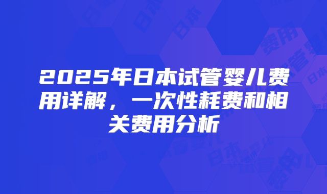 2025年日本试管婴儿费用详解,一次性耗费和相关费用分析