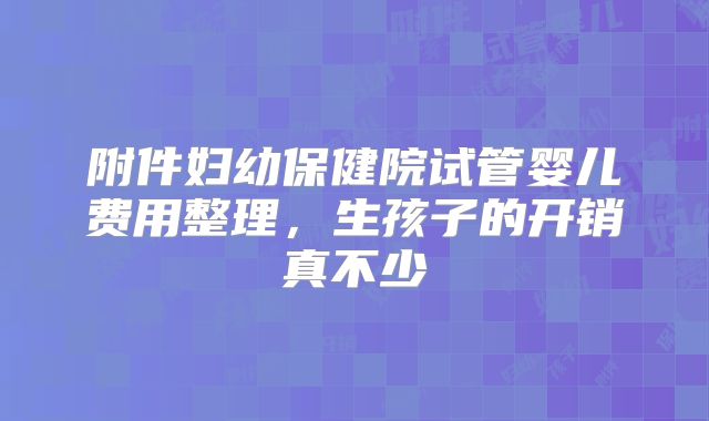 附件妇幼保健院试管婴儿费用整理，生孩子的开销真不少