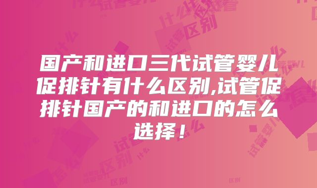 国产和进口三代试管婴儿促排针有什么区别,试管促排针国产的和进口的怎么选择!