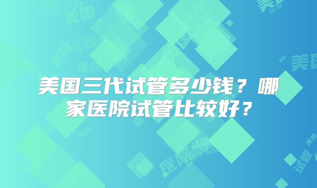 美国三代试管多少钱？哪家医院试管比较好？