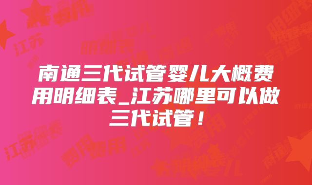 南通三代试管婴儿大概费用明细表_江苏哪里可以做三代试管！