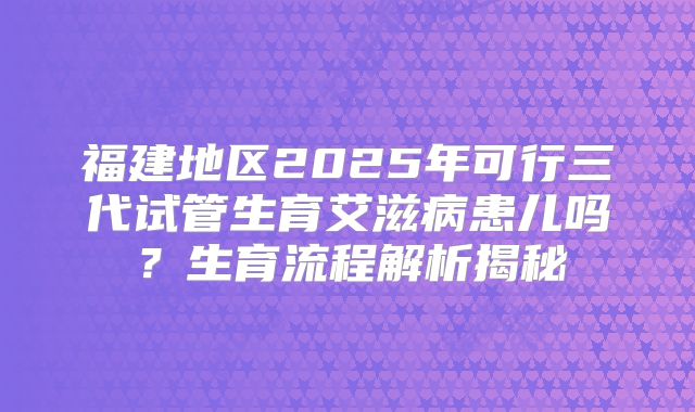 福建地区2025年可行三代试管生育艾滋病患儿吗？生育流程解析揭秘