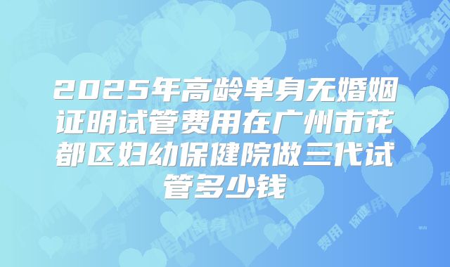 2025年高龄单身无婚姻证明试管费用在广州市花都区妇幼保健院做三代试管多少钱