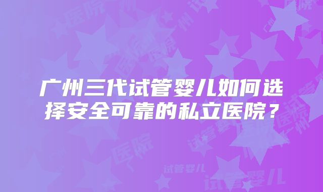 广州三代试管婴儿如何选择安全可靠的私立医院？