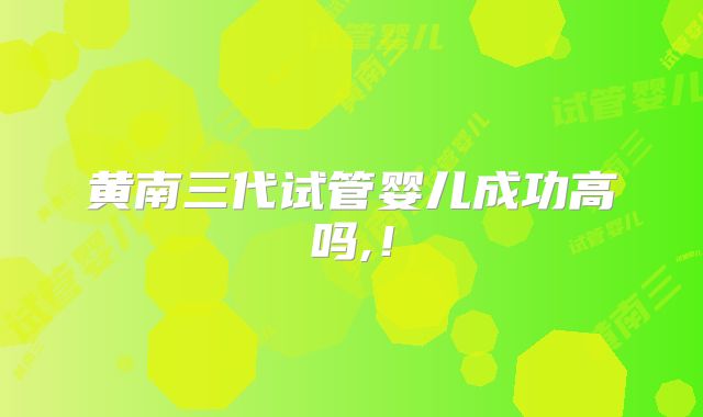 黄南三代试管婴儿成功高吗,！