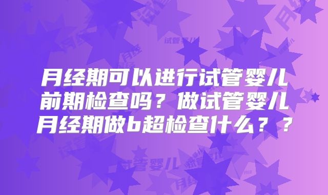月经期可以进行试管婴儿前期检查吗？做试管婴儿月经期做b超检查什么？？