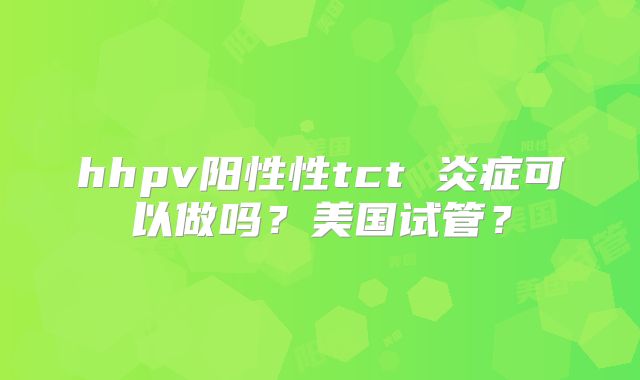 hhpv阳性性tct 炎症可以做吗？美国试管？