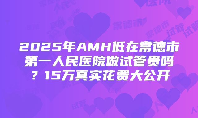 2025年AMH低在常德市第一人民医院做试管贵吗？15万真实花费大公开