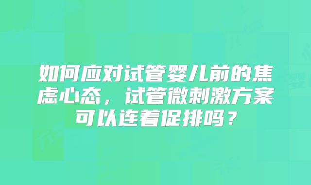 如何应对试管婴儿前的焦虑心态，试管微刺激方案可以连着促排吗？