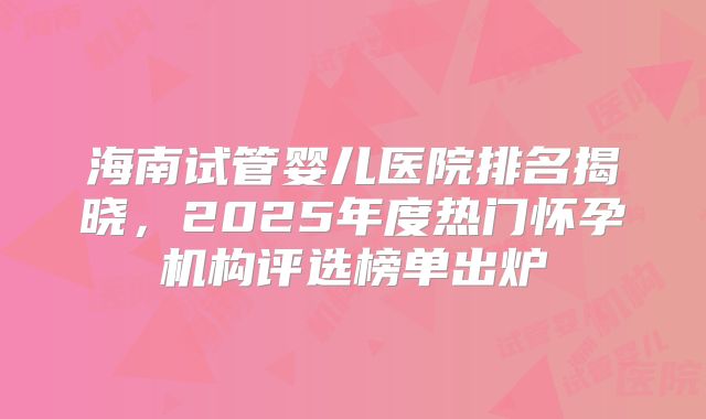 海南试管婴儿医院排名揭晓，2025年度热门怀孕机构评选榜单出炉