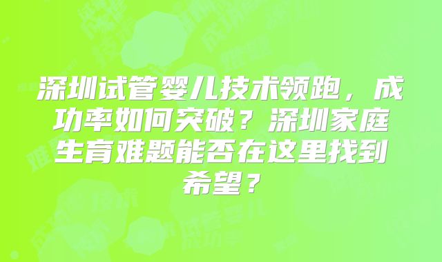 深圳试管婴儿技术领跑，成功率如何突破？深圳家庭生育难题能否在这里找到希望？
