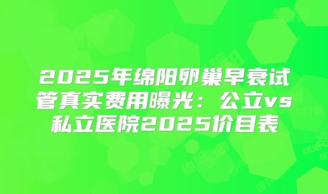 2025年绵阳卵巢早衰试管真实费用曝光：公立vs私立医院2025价目表
