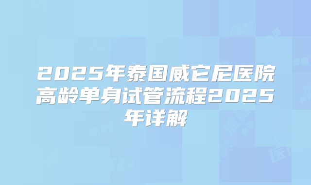 2025年泰国威它尼医院高龄单身试管流程2025年详解