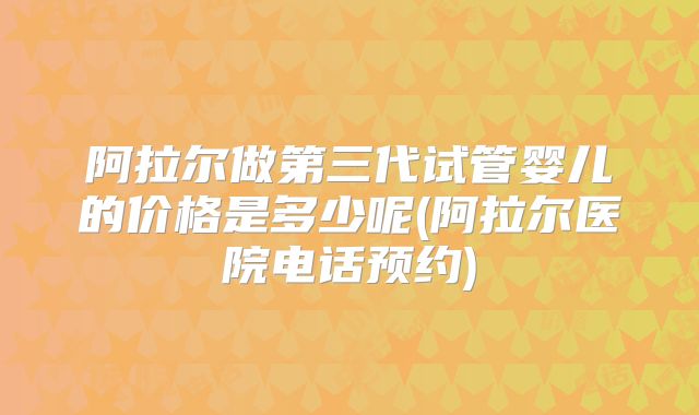 阿拉尔做第三代试管婴儿的价格是多少呢(阿拉尔医院电话预约)