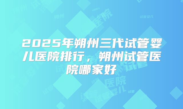 2025年朔州三代试管婴儿医院排行，朔州试管医院哪家好