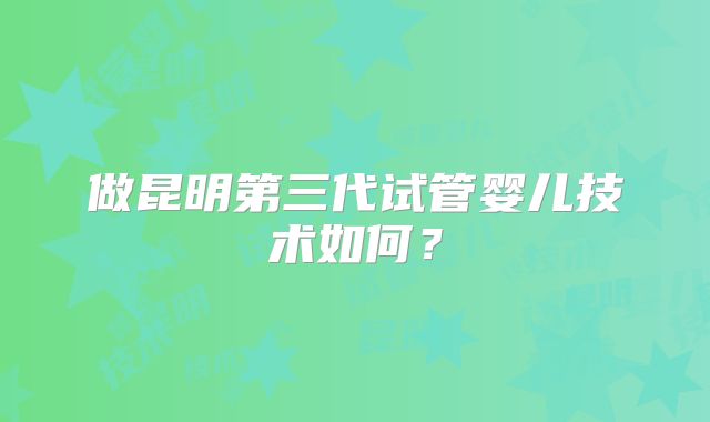 做昆明第三代试管婴儿技术如何？