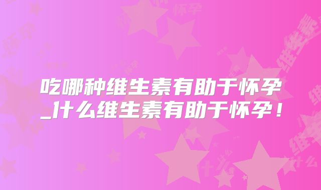 吃哪种维生素有助于怀孕_什么维生素有助于怀孕！