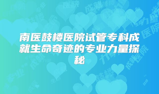 南医鼓楼医院试管专科成就生命奇迹的专业力量探秘