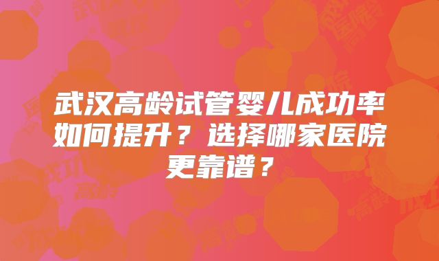 武汉高龄试管婴儿成功率如何提升？选择哪家医院更靠谱？