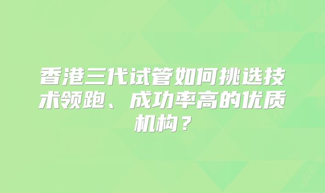 香港三代试管如何挑选技术领跑、成功率高的优质机构？