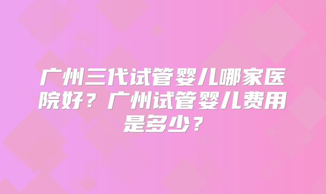 广州三代试管婴儿哪家医院好？广州试管婴儿费用是多少？