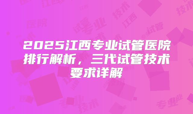 2025江西专业试管医院排行解析，三代试管技术要求详解
