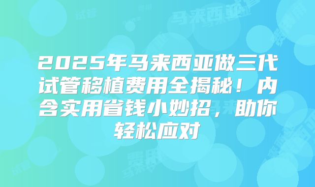 2025年马来西亚做三代试管移植费用全揭秘！内含实用省钱小妙招，助你轻松应对