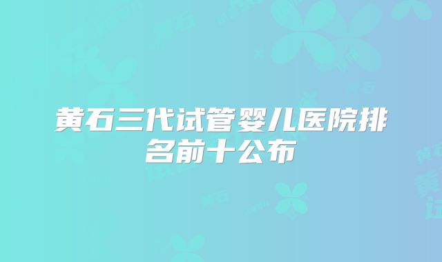 黄石三代试管婴儿医院排名前十公布