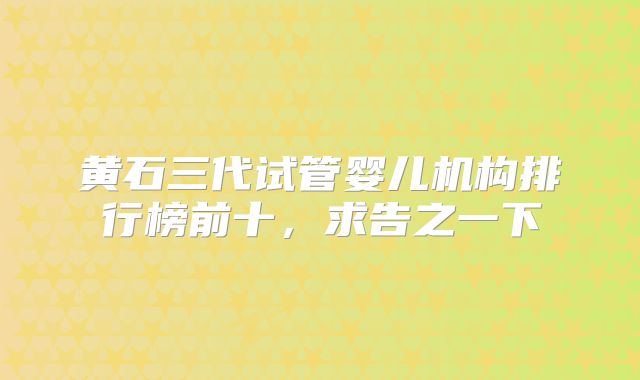 黄石三代试管婴儿机构排行榜前十，求告之一下