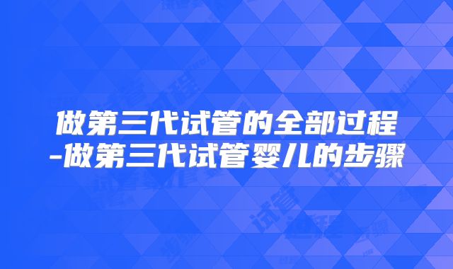 做第三代试管的全部过程-做第三代试管婴儿的步骤