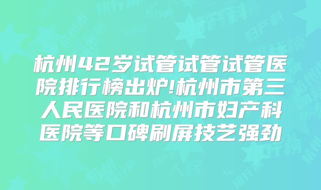 杭州42岁试管试管试管医院排行榜出炉!杭州市第三人民医院和杭州市妇产科医院等口碑刷屏技艺强劲