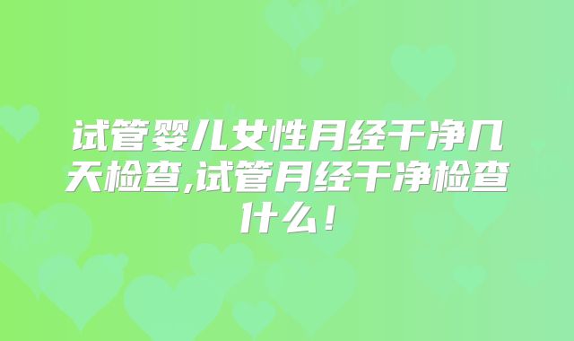 试管婴儿女性月经干净几天检查,试管月经干净检查什么!