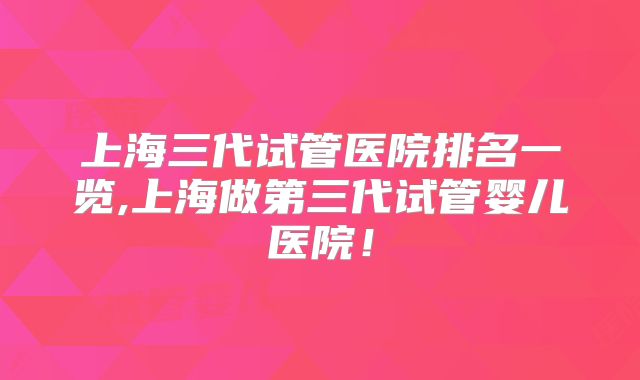 上海三代试管医院排名一览,上海做第三代试管婴儿医院!