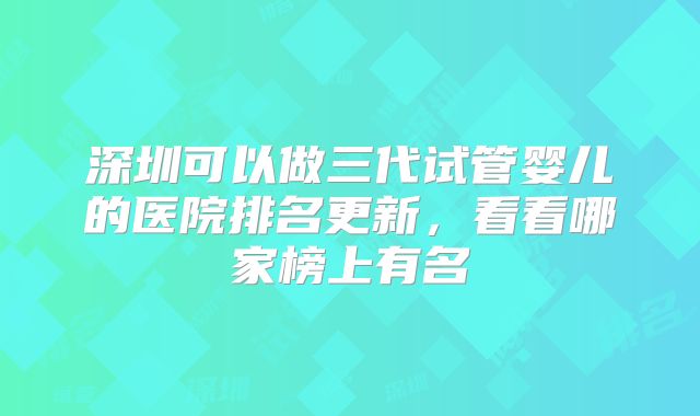 深圳可以做三代试管婴儿的医院排名更新,看看哪家榜上有名