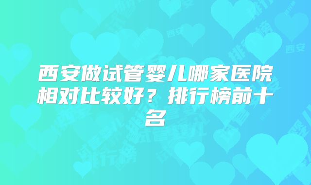 西安做试管婴儿哪家医院相对比较好？排行榜前十名