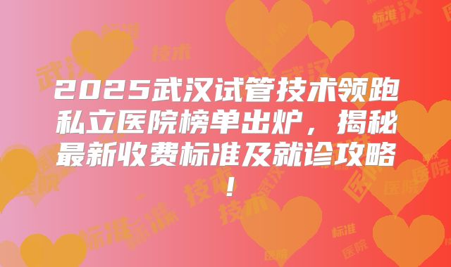 2025武汉试管技术领跑私立医院榜单出炉，揭秘最新收费标准及就诊攻略！