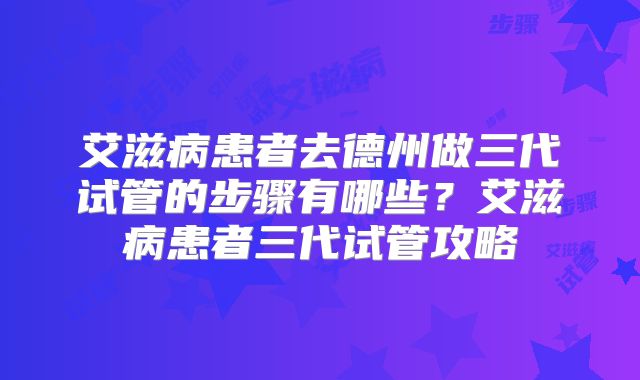 艾滋病患者去德州做三代试管的步骤有哪些？艾滋病患者三代试管攻略