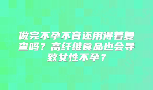 做完不孕不育还用得着复查吗？高纤维食品也会导致女性不孕？