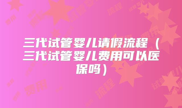 三代试管婴儿请假流程（三代试管婴儿费用可以医保吗）