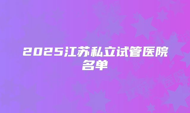2025江苏私立试管医院名单