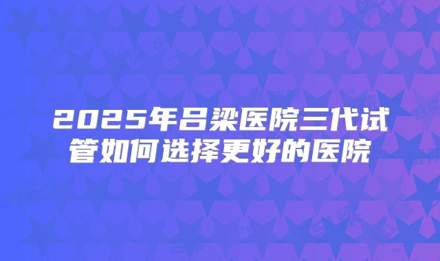 2025年吕梁医院三代试管如何选择更好的医院