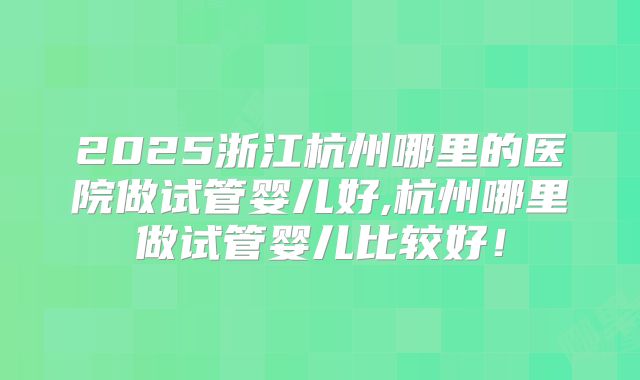 2025浙江杭州哪里的医院做试管婴儿好,杭州哪里做试管婴儿比较好！