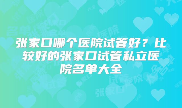 张家口哪个医院试管好？比较好的张家口试管私立医院名单大全