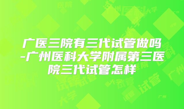 广医三院有三代试管做吗-广州医科大学附属第三医院三代试管怎样