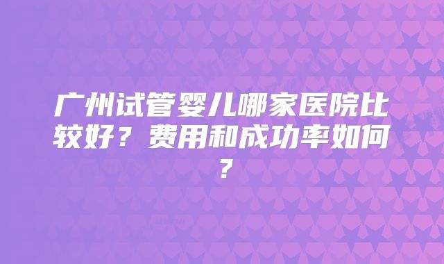 广州试管婴儿哪家医院比较好？费用和成功率如何？