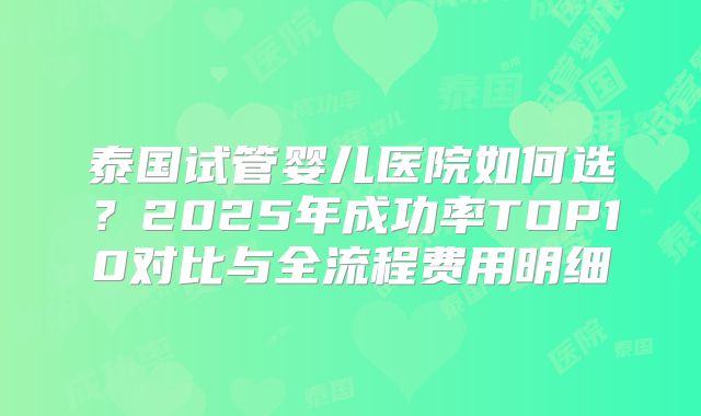 泰国试管婴儿医院如何选?2025年成功率TOP10对比与全流程费用明细