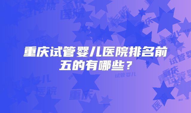 重庆试管婴儿医院排名前五的有哪些？