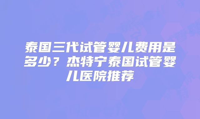 泰国三代试管婴儿费用是多少？杰特宁泰国试管婴儿医院推荐