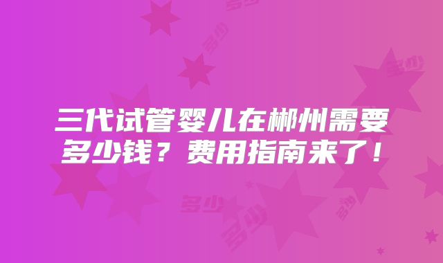 三代试管婴儿在郴州需要多少钱？费用指南来了！